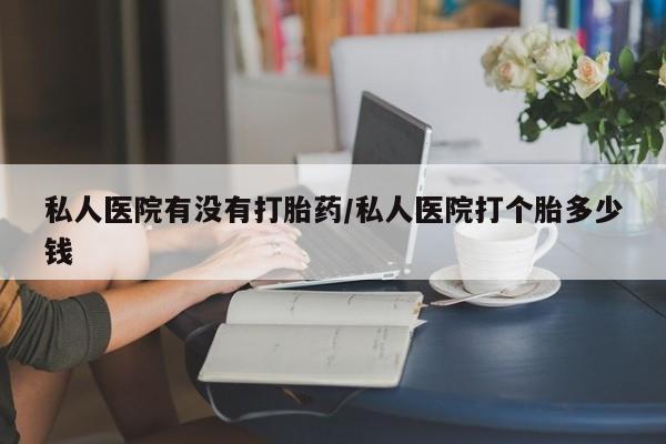 打胎药私人店联系方式私人医院有没有打胎药/私人医院打个胎多少钱