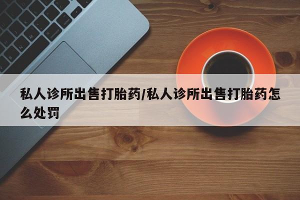 打胎药私人店联系方式私人诊所出售打胎药/私人诊所出售打胎药怎么处罚