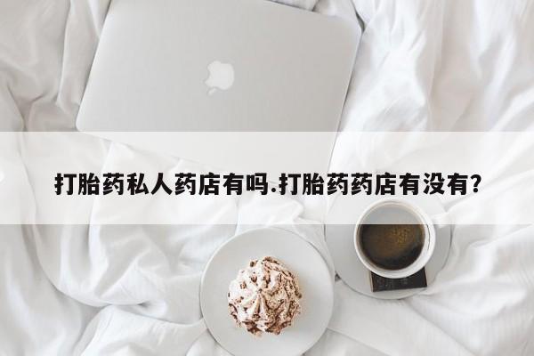 打胎药私人店联系方式打胎药私人药店有吗.打胎药药店有没有？