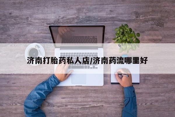 打胎药私人店联系方式济南打胎药私人店/济南药流哪里好
