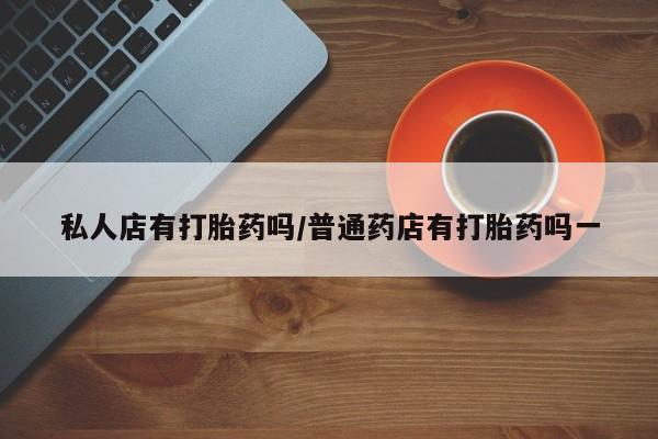 打胎药私人店联系方式私人店有打胎药吗/普通药店有打胎药吗一