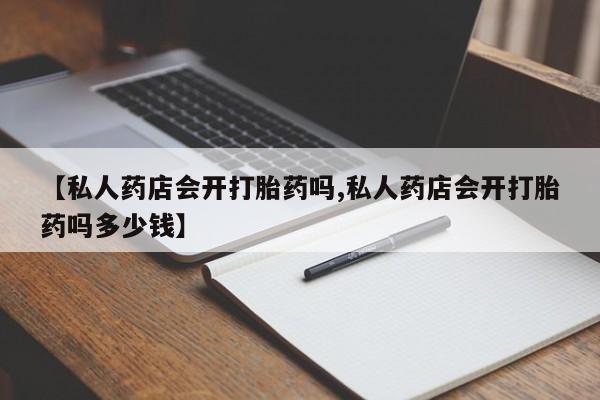 打胎药私人店联系方式【私人药店会开打胎药吗,私人药店会开打胎药吗多少钱】