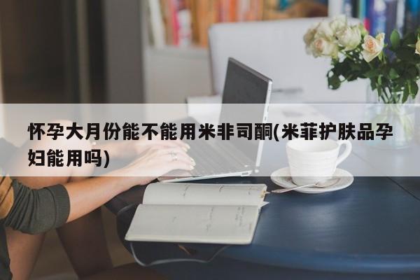 打胎药私人店联系方式怀孕大月份能不能用米非司酮(米菲护肤品孕妇能用吗)