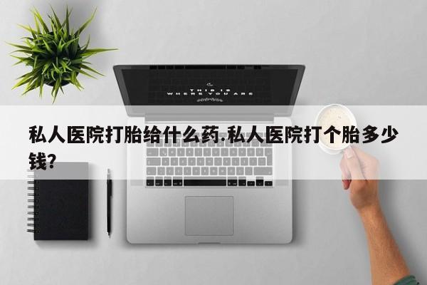 打胎药私人店联系方式私人医院打胎给什么药.私人医院打个胎多少钱？