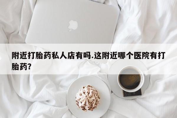 打胎药私人店联系方式附近打胎药私人店有吗.这附近哪个医院有打胎药？