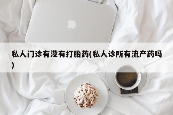 打胎药私人店联系方式私人门诊有没有打胎药(私人诊所有流产药吗)