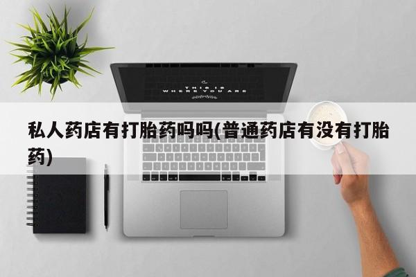打胎药私人店联系方式私人药店有打胎药吗吗(普通药店有没有打胎药)