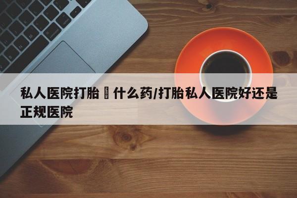 打胎药私人店联系方式私人医院打胎給什么药/打胎私人医院好还是正规医院