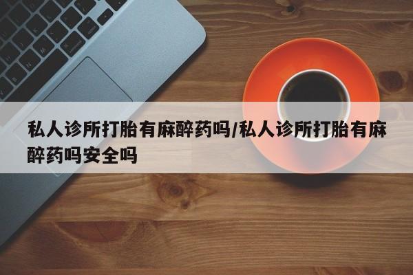 打胎药私人店联系方式私人诊所打胎有麻醉药吗/私人诊所打胎有麻醉药吗安全吗