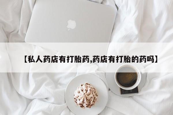 打胎药私人店联系方式【私人药店有打胎药,药店有打胎的药吗】