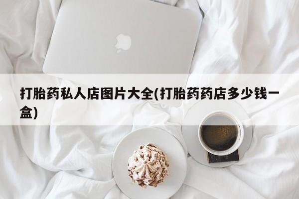打胎药私人店联系方式打胎药私人店图片大全(打胎药药店多少钱一盒)