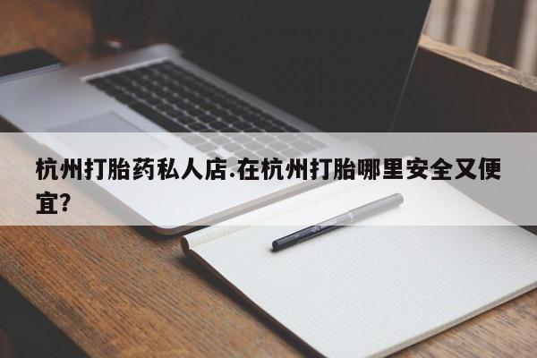 打胎药私人店联系方式杭州打胎药私人店.在杭州打胎哪里安全又便宜？